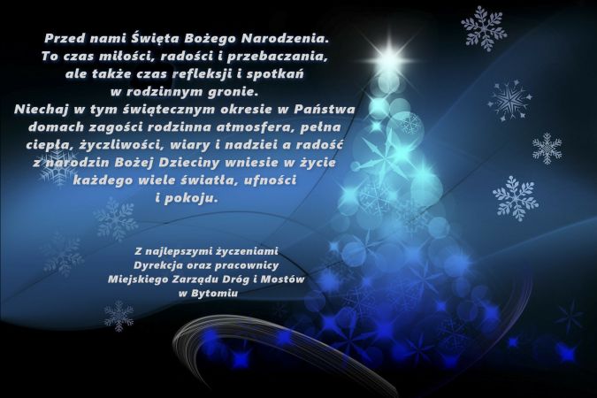 Życzenia świąteczne. Przed nami Święta Bożego Narodzenia.To czas miłości, radości i przebaczania, ale także czas refleksji i spotkań w rodzinnym gronie.Niechaj w tym świątecznym okresie w Państwa domach zagości rodzinna atmosfera, pełna ciepła, życzliwości, wiary i nadziei a radość z narodzin Bożej Dzieciny wniesie w życie każdego wiele światła, ufności i pokoju.Z najlepszymi życzeniami Dyrekcja oraz pracownicy Miejskiego Zarządu Dróg i Mostów w Bytomiu